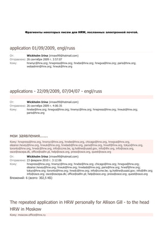 Фрагменты некоторых писем для HRW, посланных электронной почтой.




application 01/09/2009, engl/russ
От:         Wickholm Irina (irinaw99@hotmail.com)
Отправлено: 26 сентября 2009 г. 3:57:07
Кому:       hrwnyc@hrw.org; hrwpress@hrw.org; hrwbe@hrw.org; hrwgva@hrw.org; paris@hrw.org;
            webadmin@hrw.org; hrwuk@hrw.org




applications - 22/09/2009, 07/04/07 - engl/russ

От:         Wickholm Irina (irinaw99@hotmail.com)
Отправлено: 26 сентября 2009 г. 4:06:35
Кому:       hrwbe@hrw.org; hrwgva@hrw.org; hrwnyc@hrw.org; hrwpress@hrw.org; hrwuk@hrw.org;
            paris@hrw.org




мои заявления......
Кому: hrwpress@hrw.org, hrwnyc@hrw.org, hrwbe@hrw.org, chicago@hrw.org, hrwgva@hrw.org,
eleanor.hevey@hrw.org, hrwuk@hrw.org, hrwlasb@hrw.org, paris@hrw.org, hrwsf@hrw.org, tokyo@hrw.org,
toronto@hrw.org, hrwdc@hrw.org, info@ccme.be, ig.hotline@usaid.gov, info@ilhr.org, info@osce.org,
osce@oscepa.dk, office@odihr.pl, help@osce.org, press@osce.org, quest@osce.org
От:         Wickholm Irina (irinaw99@hotmail.com)
Отправлено: 23 февраля 2010 г. 3:12:06
Кому:       hrwpress@hrw.org; hrwnyc@hrw.org; hrwbe@hrw.org; chicago@hrw.org; hrwgva@hrw.org;
            eleanor.hevey@hrw.org; hrwuk@hrw.org; hrwlasb@hrw.org; paris@hrw.org; hrwsf@hrw.org;
            tokyo@hrw.org; toronto@hrw.org; hrwdc@hrw.org; info@ccme.be; ig.hotline@usaid.gov; info@ilhr.org;
            info@osce.org; osce@oscepa.dk; office@odihr.pl; help@osce.org; press@osce.org; quest@osce.org
Вложений: 6 (всего: 302,5 КБ)




The repeated application in HRW personally for Allison Gill - to the head
HRW in Moskow
Кому: moscow.office@hrw.ru
 