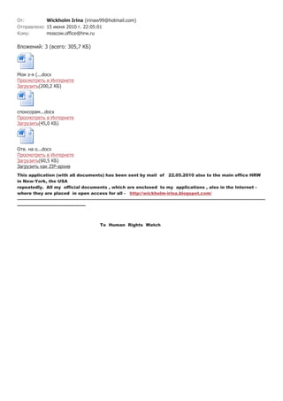 От:         Wickholm Irina (irinaw99@hotmail.com)
Отправлено: 15 июня 2010 г. 22:05:01
Кому:       moscow.office@hrw.ru

Вложений: 3 (всего: 305,7 КБ)




Мои з-я (...docx
Просмотреть в Интернете
Загрузить(200,2 КБ)




спонсорам...docx
Просмотреть в Интернете
Загрузить(45,0 КБ)




Отв. на о...docx
Просмотреть в Интернете
Загрузить(60,5 КБ)
Загрузить как ZIP-архив
This application (with all documents) has been sent by mail of 22.05.2010 also to the main office HRW
in New-York, the USA
repeatedly. All my official documents , which are enclosed to my applications , also in the Internet -
where they are placed in open access for all - http://wickholm-irina.blogspot.com/
------------------------------------------------------------------------------------------------------------------------------------------------------------------------------
------------------------------------------------



                                                          To Human Rights Watch
 