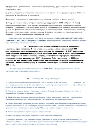 В). продолжения    препятствованию       восстановления справедливости , грубых нарушений     моих прав человека и
международных норм .

Г). двойных стандартов в вопросах прав человека лично г-жи Меркель , лично президента Германии Х.Кёлер , их
подчиненных ; властей России и Финляндии ;

Д). жестокости , национализма и коррумпированности немецких , российских и финских властей ;

E). того , что немецкие власти , как и ранее российские , ( под руководством BND, А. Меркель и Х. Кёлер )
намеренно преследовали меня , в том числе и с помощью карательной психиатрии, создавали многочисленные
провокации , «фабриковали»        доказательства – с целью : а). создания мне образа психически нездорового человека ;
б). сокрытия фактов использования меня и моей ситуации в интересах спецслужб - без моего ведома и согласия ;
в). помешать восстановлению всех моих прав человека ; г). ускорить и оправдать мою незаконную высылку из
Германии ; г). отвести все мои законные обвинения ; д). и т.п..

    Убедительно прошу Вас рассмотреть это и другие мои заявления от : 01.09.09 г., 07.04.07 г., 31.09.09 г.-
13.11.2009 г.; 27.11.09 г.-27.12.2009 г.- 23.03.2010 г. внимательно изучить официальные документы и принять
меры на просьбы , изложенные в них всех .

                           III.      Мне отказались помочь многие известные российские
защитники прав человека. В том числе отказались помочь в знаменитой МХГ –
деятельность которой финансируют иностранные организации.                                В МХГ намеренно
дали неверную правовую консультацию, причинив вред мне и делу восстановления
моих нарушенных прав человека ; создав дополнительные преграды . Известная
правозащитница , руководитель МХГ – Алексеева Л.М. – до сих пор – с 2008г. не
отвечает на мои письменные обращения к ней. Проявляя этим свою непорядочность,
двуличие ( двойные стандарты ) в вопросах защиты прав человека, зависимость от
ФСБ и т.п..

      По этому поводу посылаю Вам моё заявление от 12.04.2010г.. Прошу Вас рассмотреть его и принять
надлежащие меры международного реагирования .




                                   IV.   Также прошу Вас - Вашу организацию :

1. Сообщить мне о судьбе моих ранних заявлений к Вам - получили ли Вы все эти мои                   заявления , под
каким входящим номером они у Вас зарегистрированы и какие меры по ним принимаются              ( и т.д. ). Объясните,
почему так долго Вы мне не отвечаете на мои заявления.

2. Помочь мне получить     доступ к правосудию от властей России , Финляндии , Германии , и лично - от
бундесканцлера А.Меркель и Президента Х.Кёлер .

3. Задействовать все механизмы международной защиты в сфере прав человека и животных            в целях оказания
давления на официальных лиц , нарушающих права и не соблюдающих международные стандарты .

4. Оказать мне помощь в доведении ситуации творимого в отношении меня беззакония со стороны властей России ,
Германии и Финляндии до г-на Пан Ги Муна , до спецдокладчиков ООН ; до других компетентных             международных
правозащитников и правозащитных организаций , СМИ , и т.д. - до всех порядочных людей земли .

5. Помочь мне восстановить все мои нарушенные права человека.

6. Помочь мне вернуть моего котика, отобранного у меня немецкими полицейскими .

7. Напомнить «компании» : а). Алексеевой, Лукину, Памфиловой и другим российским правозащитникам ; б).
А.Меркель и Х. Кёлер , -   об их должностном предназначении не только в России, Германии , но и на международной
арене и недопустимости двойных стандартов в отношении прав человека .
 