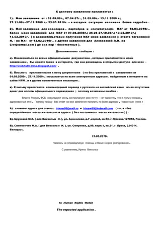 К данному заявлению прилагается :

1). Мои заявления от : 01.09.09г., 07.04.07г., 31.09.09г.- 13.11.2009 г.;
27.11.09г.-27.12.2009 г.- 23.03.2010г. – в которых ситуация изложена более подробно .

2). Моё заявление для спонсоров , партнёров и «почитателей»                         МХГ от 12.04.2010г..
Копии моих заявлений для МХГ от 07.08.2008г.; 25-26-27.10.08г.; 10.02.2010г.;
13.02.2010г. ( с доказательствами получения МХГ моих заявлений ); ответа Таганкиной
Н. - из МХГ от 12.02.2010г., и другие заявления для Алексеевой Л.М. из
Livejournal.com ( до сих пор – безответные ).

                                    Дополнительно сообщаю :

а). Ознакомиться сo всеми официальными документами , которые прилагаются к моим
заявлениям , Вы можете также в интернете, где они размещены в открытом доступе для всех -
http://wickholm-irina.blogspot.com/ .

б). Письмо с   приложенными к нему документами           ( но без приложений к заявлениям от
01.09.2009г., 27.11.2009г. ) посылается по всем электронным адресам , найденным в интернете на
сайте HRW , и в другие компетентные инстанции .

в). К письму прилагается компьютерный перевод с русского на английский язык                 из-за отсутствия
денег для оплаты официального переводчика ; поэтому возможны ошибки .

         Власти России, ФСБ преследуют меня, контролируют мою почту – нет гарантии, что я получу письма ,
адресованные мне . Поэтому прошу Вас ответ на мои заявления прислать по всем адресам , указанным ниже :

А). главные адреса для ответа : irinaw99@mail.ru и irinaw99@hotmail.com ( т.к. я - без
определённого места жительства и адреса ( без постоянного места жительства ) ) .

Б). Бруновой М.Х. ( для Викхольм И. ), ул. Анненская, д.7 ,корп.2, кв.13, г. Москва,127018, Россия.

В). Силивончик М.А. ( для Викхольм И. ), ул. Смирнова, д.99, корп.1, кв.21, г. Брест, 224014,
Беларусь.

                                                                15.05.2010г.

                                 Надеюсь на справедливую помощь и Ваше скорое реагирование .

                                        С уважением, Ирина Викхольм




                                      To Human Rights Watch

                                    The repeated application .
 