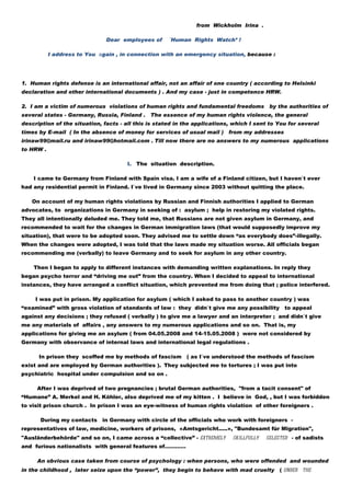 from Wickholm Irina .

                               Dear employees of      «Human Rights Watch» !

           I address to You аgain , in connection with an emergency situation, because :




1. Human rights defense is an international affair, not an affair of one country ( according to Helsinki
declaration and other international documents ) . And my case - just in competence HRW.

2. I am a victim of numerous violations of human rights and fundamental freedoms           by the authorities of
several states - Germany, Russia, Finland . The essence of my human rights violence, the general
description of the situation, facts - all this is stated in the applications, which I sent to You for several
times by E-mail ( In the absence of money for services of usual mail ) from my addresses
irinaw99@mail.ru and irinaw99@hotmail.com . Till now there are no answers to my numerous applications
to HRW .

                                      I. The situation description.

    I came to Germany from Finland with Spain visa. I am a wife of a Finland citizen, but I haven`t ever
had any residential permit in Finland. I`ve lived in Germany since 2003 without quitting the place.

   On account of my human rights violations by Russian and Finnish authorities I applied to German
advocates, to organizations in Germany in seeking of : asylum ; help in restoring my violated rights.
They all intentionally deluded me. They told me, that Russians are not given asylum in Germany, and
recommended to wait for the changes in German immigration laws (that would supposedly improve my
situation), that were to be adopted soon. They advised me to settle down “as everybody does”-illegally.
When the changes were adopted, I was told that the laws made my situation worse. All officials began
recommending me (verbally) to leave Germany and to seek for asylum in any other country.

    Then I began to apply to different instances with demanding written explanations. In reply they
began psycho terror and “driving me out” from the country. When I decided to appeal to international
instances, they have arranged a conflict situation, which prevented me from doing that ; police interfered.

     I was put in prison. My application for asylum ( which I asked to pass to another country ) was
“examined” with gross violation of standards of law : they didn`t give me any possibility       to appeal
against any decisions ; they refused ( verbally ) to give me a lawyer and an interpreter ; and didn`t give
me any materials of affairs , any answers to my numerous applications and so on. That is, my
applications for giving me an asylum ( from 04.05.2008 and 14-15.05.2008 ) were not considered by
Germany with observance of internal laws and international legal regulations .

      In prison they scoffed me by methods of fascism ( as I`ve understood the methods of fascism
exist and are employed by German authorities ). They subjected me to tortures ; I was put into
psychiatric hospital under compulsion and so on .

     After I was deprived of two pregnancies ; brutal German authorities, "from a tacit consent" of
“Humane” A. Merkel and H. Köhler, also deprived me of my kitten . I believe in God, , but I was forbidden
to visit prison church . In prison I was an eye-witness of human rights violation of other foreigners .

       During my contacts    in Germany with circle of the officials who work with foreigners -
representatives of law, medicine, workers of prisons, «Amtsgericht.....», "Bundesamt für Migration",
"Ausländerbehörde" and so on, I came across a “collective” - extremely       skillfully   selected - of sadists
and furious nationalists with general features of…………

     An obvious case taken from course of psychology : when persons, who were offended and wounded
in the childhood , later seize upon the “power”, they begin to behave with mad cruelty        ( under the
 
