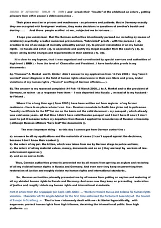 shelter of authorities     similar to   them ) and wreak their "insults" of the childhood on others , getting
pleasure from other people`s defenselessness .

     Their place must be in prisons and madhouses - as prisoners and patients. But in Germany exactly
they are occupied with foreigners’ matters, they make decisions in questions of another's health and
destiny…….        Just those people scoffed at me , subjected me to tortures…..

     I hope you understand, that the German authorities intentionally pursued me including by means of
retaliatory psychiatry, created numerous provocations, "fabricated" proofs - with the purpose : a).
creation to me of an image of mentally unhealthy person ; b). to prevent restoration of all my human
rights – in Russia and other ; c). to accelerate and justify my illegal dispatch from the country ; d). to
reject all my lawful charges and requirements in their address ; f). etc.

   It is clear to any layman, that it was organized and co-ordinated by special services and authorities of
high level ( BND ) - from the level of Chancellor and President . I have irrefutable proofs in my
documents :

A). “Humane” A. Merkel and H. Köhler didn`t answer to my application from 14 Feb 2008 : they “aren`t
worried” about disgrace in the field of human rights observance in their own State and gross, brutal
violations of my human rights , “fascist" scoffing of German officials..... ).

B). The answer to my repeated complaint (14 Feb- 15 March 2008…) to A. Merkel and to the president of
Germany, or rather - as a response from them – I was deported into Russia , instead of to my husband -
to Finland .

     Where I for a long time ago ( from 2005 ) have been written out from register of my former
residence - there is no place where I can live . Russian consulate in Berlin has given out to policemen
"reentry certificate to the RF" for me on the basis not the valid document - my passport , which already
was void some years . At that time I didn`t have valid Russian passport and I don`t have it now ( I don`t
want to get it because before my departure from Russia I applied for renunciation of Russian citizenship
( although Russian officials “have lost” the documents )).

         The most important thing - to this day I cannot get from German authorities :

a). answers to all my applications and the materials of cases ( I can`t appeal against the decisions,
because I don`t know their content );
b). the return of my pet- the kitten, which was taken from me by German dregs in police uniform;
c). the return of all my material values, money, documents and so on ( they are kept by workers of law-
enforcement agencies );
d). and so on and so forth.

    Thus, German authorities primarily prevented me by all means from getting an asylum and restoring
of all my violated human rights in Russia and Germany. And even now they keep on preventing from
restoration of justice and roughly violate my human rights and international standards .

     So , German authorities primarily prevented me by all means from getting an asylum and restoring of
all my violated human rights in Russia and Germany. And even now they keep on preventing restoration
of justice and roughly violate my human rights and international standards.

Part of article from the newspaper (on April, 16th 2008): … “Merkel criticized Russia and Belarus for human rights
violation. Chancellor of FRG Angela Merkel for the first time addressed the Parliament Assembly of the Council
of Europe in Strasburg…» That is how - inhumanly dealt with me - A. Merkel hypocritically, with
eagerness, protect human rights from high tribunes, deceiving the international public from high
platforms .....
 