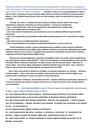 «Besides, the federative Chancellor of Germany called European deputies to render assistance to supporters of
“democratic changes” in Belarus and told that it was necessary to use any possibility to tell the world about all the
cases of violence of human rights in the republic. …” Therefore I will try to use any possibilities as well to
tell the whole world about all cases of human rights violence by German authorities and personally A.
Merkel… Thus A. Merkel herself stood in one row with criminals, when she deceived the society and
swindled…

      Through the guilt of A. Merkel, German President H. Köhler and the “flock”- their brutal
subordinates, of Russian authorities, my living conditions – is torture in everyday life :
- I am in a bad health state. I don`t have opportunity to get sufficient free medical help ;
- I don`t have definite place of residence, job ;
- I don`t have means of subsistence, any documents to prove my identity, different legal and other
documents ;
- I don`t have opportunity to get qualified juridical help requiring payment, and I was denied free legal
help ;
- I don`t have access to reliable information and justice ;
- I don`t have possibility to avail myself of professional interpreters` service and so on.

      Finnish authorities continue to ignore demonstratively my applies to them. Russian authorities
hinder me from restoration of my rights, make problems, threaten me and pursue. Although human rights
violation in Russia is not a secret : everybody knows about the real situation at least due to numerous
complaints into the European Human Rights Court.

     “Chronic mess and boundlessness, genocide accordingly to their own people, maniac double-faced
lies in the sphere of human rights defense” - these are the symptoms of long-standing incurable and very
infectious disease of Russian authorities. For these reasons also the Russian famous "defenders of
human rights" and human rights organizations ( Moskow Helsinki Group and other ) have refused to
help me and to protect me, showing duplicity and dependence from FSB .

    But it seems that neither A. Merkel, nor H. Köhler, nor Russian authorities, nor Russian           "defenders
of human rights" - “don’t know” that, according to international documents on Human Rights, such
inactivity and concealment of crimes are equal to crimes themselves .

      The authorities of Germany - the member of the EU - together with Russian authorities, deprived me
of access to justice and created a hopeless situation for me, when all internal means of legal defense
were exhausted ;

                II.   I have found possibility to send to You once again all my applications and enclosures

to them - copies of official legal documents, in which :

A). I give many proofs of serious abuses - numerous group violations of my human rights

and international rules of law by the authorities of Germany, Russia and Finland .

B). I give many proofs that German authorities from the very beginning                       ( with all means

and by all methods ) created barriers in my seeking of asylum and receiving of an asylum

by me ; in restoration of

all my violated human rights in Russia and Finland .

C). I give many proofs that they continue to interfere , to prevent of restoration the

justice, rough to violate my human rights and international norms of laws ;

D). I give many proofs of double standards in human rights problem personally by A.

Merkel, personally
 