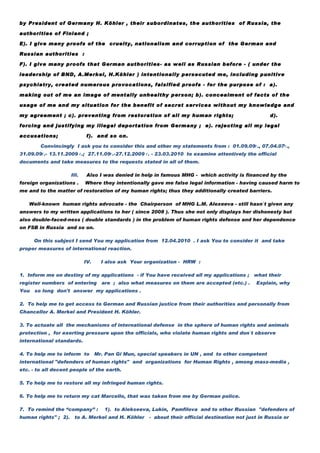 by President of Germany H. Köhler , their subordinates, the authorities of Russia, the

authorities of Finland ;

E). I give many proofs of the cruelty, nationalism and corruption of the German and

Russian authorities :

F). I give many proofs that German authorities- as well as Russian before - ( under the

leadership of BND, A.Merkel, H.Köhler ) intentionally persecuted me, including punitive

psychiatry, created numerous provocations, falsified proofs - for the purpose of : a).

making out of me an image of mentally unhealthy person; b). concealment of facts of the

usage of me and my situation for the benefit of secret services without my knowledge and

my agreement ; c). preventing from restoration of all my human rights;                              d).

forcing and justifying my illegal deportation from Germany ; e). rejecting all my legal

accusations;                f). and so on.

        Convincingly I ask you to consider this and other my statements from : 01.09.09г., 07.04.07г.,
31.09.09г.- 13.11.2009 г.; 27.11.09г.-27.12.2009 г. - 23.03.2010 to examine attentively the official
documents and take measures to the requests stated in all of them.

                    III.    Also I was denied in help in famous MHG - which activity is financed by the
foreign organizations .    Where they intentionally gave me false legal information - having caused harm to
me and to the matter of restoration of my human rights; thus they additionally created barriers.

   Well-known human rights advocate - the Chairperson of MHG L.M. Alexeeva - still hasn`t given any
answers to my written applications to her ( since 2008 ). Thus she not only displays her dishonesty but
also double-faced-ness ( double standards ) in the problem of human rights defense and her dependence
on FSB in Russia and so on.

      On this subject I send You my application from 12.04.2010 . I ask You to consider it and take
proper measures of international reaction.

                           IV.     I also ask Your organization - HRW :

1. Inform me on destiny of my applications - if You have received all my applications ; what their
register numbers of entering       are ; also what measures on them are accepted (etc.) .     Explain, why
You   so long don't answer my applications .

2. To help me to get access to German and Russian justice from their authorities and personally from
Chancellor A. Merkel and President H. Köhler.

3. To actuate all the mechanisms of international defense in the sphere of human rights and animals
protection , for exerting pressure upon the officials, who violate human rights and don`t observe
international standards.

4. To help me to inform to       Mr. Pan Gi Mun, special speakers in UN , and to other competent
international "defenders of human rights" and organizations for Human Rights , among mass-media ,
etc. - to all decent people of the earth.

5. To help me to restore all my infringed human rights.

6. To help me to return my cat Marcello, that was taken from me by German police.

7. To remind the “company” :        1). to Alekseeva, Lukin, Pamfilova and to other Russian "defenders of
human rights" ; 2). to A. Merkel and H. Köhler      - about their official destination not just in Russia or
 