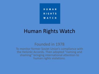 Human Rights Watch

             Founded in 1978
To monitor former Soviet Union’s compliance with
 the Helsinki Accords. Then adopted “naming and
   shaming” bringing international attention to
              human rights violations.
 