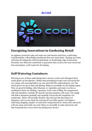 So Cool
Energizing Innovations in Gardening Retail
As engineers proceed to plan and make new instruments and items, a cultivating
retail foundation will probably grandstand these new innovations. Keeping up to date
with these developments will keep individuals on the bleeding edge of innovation.
Scrutinize new deliveries consistently to guarantee that you have the most recent and
best contraptions you'll require for developing.
Self-Watering Containers
Watering is one of those undertakings that a nursery worker can't disregard when
sound plants are the objective. Rather than attempting to make sure to keep the dirt
wet, unique self-watering holders can now deal with this undertaking for you. The
actual grower are up-to-date and alluring, fitting in essentially any developing region.
They are great for holding either blossoms or vegetables, and many even have a
coordinated lattice for climbing vegetation. In the wake of filling the compartment
with soil and plants, basically fill oneself watering repository with water. The supply
will deliver dampness gradually and equitably to keep the dirt completely wet
consistently. Plants will normally flourish when they get this ideal degree of
dampness, and you can check the watering off your daily agenda. Investigate a
cultivating shopping complex to track down compartments in various sizes and styles
to fit any space and satisfy any need. Many are accessible in cedar and metal, and
they frequently have extra retires for putting away devices.
 