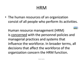 HRM
• The human resources of an organization
consist of all people who perform its activities.
Human resource management (HRM)
is concerned with the personnel policies and
managerial practices and systems that
influence the workforce. In broader terms, all
decisions that affect the workforce of the
organization concern the HRM function.
NIAZ SAHIL
 