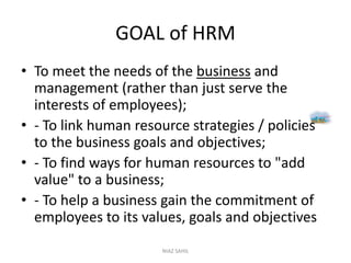 GOAL of HRM
• To meet the needs of the business and
management (rather than just serve the
interests of employees);
• - To link human resource strategies / policies
to the business goals and objectives;
• - To find ways for human resources to "add
value" to a business;
• - To help a business gain the commitment of
employees to its values, goals and objectives
NIAZ SAHIL
 
