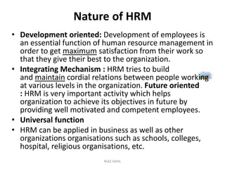 Nature of HRM
• Development oriented: Development of employees is
an essential function of human resource management in
order to get maximum satisfaction from their work so
that they give their best to the organization.
• Integrating Mechanism : HRM tries to build
and maintain cordial relations between people working
at various levels in the organization. Future oriented
: HRM is very important activity which helps
organization to achieve its objectives in future by
providing well motivated and competent employees.
• Universal function
• HRM can be applied in business as well as other
organizations organisations such as schools, colleges,
hospital, religious organisations, etc.
NIAZ SAHIL
 