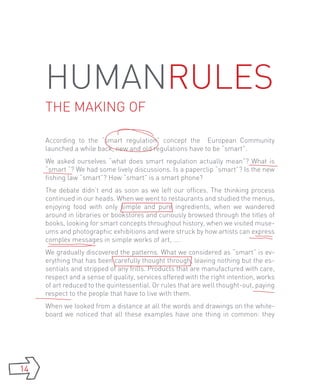 HumanRules
     the making of

     According to the “smart regulation” concept the European Community
     launched a while back, new and old regulations have to be “smart”.
     We asked ourselves “what does smart regulation actually mean”? What is
     “smart “? We had some lively discussions. Is a paperclip “smart”? Is the new
     fishing law “smart”? How “smart” is a smart phone?
     The debate didn’t end as soon as we left our offices. The thinking process
     continued in our heads. When we went to restaurants and studied the menus,
     enjoying food with only simple and pure ingredients, when we wandered
     around in libraries or bookstores and curiously browsed through the titles of
     books, looking for smart concepts throughout history, when we visited muse-
     ums and photographic exhibitions and were struck by how artists can express
     complex messages in simple works of art, ….
     We gradually discovered the patterns. What we considered as “smart” is ev-
     erything that has been carefully thought through, leaving nothing but the es-
     sentials and stripped of any frills. Products that are manufactured with care,
     respect and a sense of quality, services offered with the right intention, works
     of art reduced to the quintessential. Or rules that are well thought-out, paying
     respect to the people that have to live with them.
     When we looked from a distance at all the words and drawings on the white-
     board we noticed that all these examples have one thing in common: they




14
 