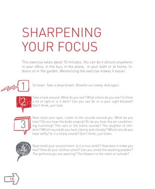 Sharpening
     your focus
     This exercise takes about 10 minutes. You can do it almost anywhere:
     in your office, in the bus, in the plane, in your bath or at home, in-
     doors or in the garden. Memorizing the exercise makes it easier.



     1     Sit down. Take a deep breath. Breathe out slowly. And again.




     2
           Take a look around. What do you see? What colors do you see? Is there
           a lot of light or is it dark? Can you see far or is your sight blocked?
           Don’t think, just look.


           Now close your eyes. Listen to the sounds around you. What do you

     3     hear? Do you hear the birds singing? Or do you hear the air-condition-
           ing humming? The cars or the trains outside? The laughter of chil-
           dren? Which sound do you hear clearly and closeby? Which one do you
           hear softly? Is it a sharp sound? Don’t think, just listen.




     4     Now smell your environment. Is it a nice smell? How does it make you
           feel? How do your clothes smell? Can you smell the washing powder?
           The perfume you are wearing? The flowers in the room or outside?




18
 