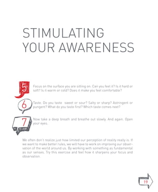 stimulating
your awareness

5      Focus on the surface you are sitting on. Can you feel it? Is it hard or
       soft? Is it warm or cold? Does it make you feel comfortable?



6      Taste. Do you taste sweet or sour? Salty or sharp? Astringent or
       pungent? What do you taste first? Which taste comes next?




7
       Now take a deep breath and breathe out slowly. And again. Open
       your eyes.



We often don’t realize just how limited our perception of reality really is. If
we want to make better rules, we will have to work on improving our obser-
vation of the world around us. By working with something as fundamental
as our senses. Try this exercise and feel how it sharpens your focus and
observation.




                                                                                  19
 