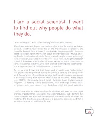 I am a social scientist. I want
to find out why people do what
they do.
I am a sociologist. I want to find out why people do what they do.
When I was a student, I spent months in a cellar at the Sarphatistraat in Am-
sterdam. The street housed the office of “The Ancient Order of Foresters” and
the cellar housed their archives. I spent weeks digging around in the card-
board boxes looking for information about “Friendly societies” (Mutual Shar-
ing Funds), local and small-scale funds in which people, connected through
their profession, deposited money to cover future risks. During this research
project, I discovered that similar initiatives existed amongst other associa-
tions. These small initiatives went from strength to strength to become mod-
ern, anonymous and lucrative insurance companies.
To my surprise I now find that those kind of small-scale “collectivities”
that practically disappeared during the previous century are being recre-
ated. People’s loss of confidence in large banks and insurance companies
is no doubt driving them towards these kinds of initiatives. Micro credits
(e.g. SHARE, Community-Based Small Business Loan Collateralization
Program, …), rotating credit associations, local exchange trading (LETs)
or groups with local money (e.g. berkshares.org) are good examples.


I don’t know whether these small-scale initiatives will ever become larger
or more important than the existing financial institutions. But I do think that
those examples are a perfect illustration of how small-scale initiatives can
moderate the disadvantages and risks of a globalizing economy. And that is
an endless source of fascination for me.




                                                                                  25
 