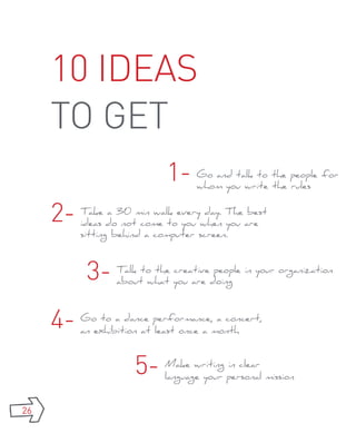 10 ideas
     to get
                            1-    Go and talk to the people for
                                  whom you write the rules


     2-   Take a 30 min walk every day. The best
          ideas do not come to you when you are
          sitting behind a computer screen.



           3-    Talk to the creative people in your organization
                 about what you are doing



     4-   Go to a dance performance, a concert,
          an exhibition at least once a month



                     5-    Make writing in clear
                           language your personal mission


26
 