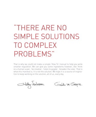 “There are no
simple solutions
to complex
problems”
That is why we could not make a simple ‘How To’ manual to help you write
smarter regulation. We can give you some ingredients however, like ‘think
on a human scale’, ‘be creative’, ‘listen to people’, ‘broaden the view’. That is
what this manifest is. It is not the solution. We hope it is a source of inspira-
tion to keep working on the solution, all of us, every day.
 