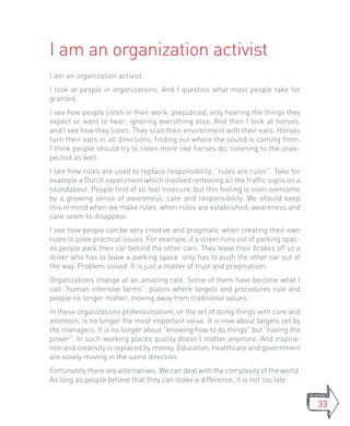 I am an organization activist
I am an organization activist.
I look at people in organizations. And I question what most people take for
granted.
I see how people listen in their work: prejudiced, only hearing the things they
expect or want to hear, ignoring everything else. And then I look at horses,
and I see how they listen. They scan their environment with their ears. Horses
turn their ears in all directions, finding out where the sound is coming from.
I think people should try to listen more like horses do, listening to the unex-
pected as well.
I see how rules are used to replace responsibility, “rules are rules”. Take for
example a Dutch experiment which involved removing all the traffic signs on a
roundabout. People first of all feel insecure, but this feeling is soon overcome
by a growing sense of awareness, care and responsibility. We should keep
this in mind when we make rules: when rules are established, awareness and
care seem to disappear.
I see how people can be very creative and pragmatic when creating their own
rules to solve practical issues. For example, if a street runs out of parking spac-
es people park their car behind the other cars. They leave their brakes off so a
driver who has to leave a parking space only has to push the other car out of
the way. Problem solved. It is just a matter of trust and pragmatism.
Organizations change at an amazing rate. Some of them have become what I
call “human intensive farms”: places where targets and procedures rule and
people no longer matter, moving away from traditional values.
In these organizations professionalism, or the art of doing things with care and
attention, is no longer the most important value. It is now about targets set by
the managers. It is no longer about “knowing how to do things” but “having the
power”. In such working places quality doesn’t matter anymore. And inspira-
tion and creativity is replaced by money. Education, healthcare and government
are slowly moving in the same direction.
Fortunately there are alternatives. We can deal with the complexity of the world.
As long as people believe that they can make a difference, it is not too late.


                                                                                      33
 