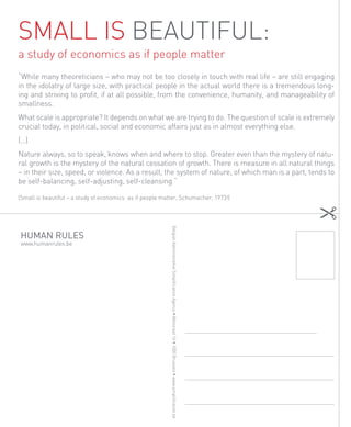 Small is beautiful:
a study of economics as if people matter
“While many theoreticians – who may not be too closely in touch with real life – are still engaging
in the idolatry of large size, with practical people in the actual world there is a tremendous long-
ing and striving to profit, if at all possible, from the convenience, humanity, and manageability of
smallness.
What scale is appropriate? It depends on what we are trying to do. The question of scale is extremely
crucial today, in political, social and economic affairs just as in almost everything else.
(…)
Nature always, so to speak, knows when and where to stop. Greater even than the mystery of natu-
ral growth is the mystery of the natural cessation of growth. There is measure in all natural things
– in their size, speed, or violence. As a result, the system of nature, of which man is a part, tends to
be self-balancing, self-adjusting, self-cleansing “

(Small is beautiful – a study of economics as if people matter, Schumacher, 1973!)
                                                           Belgian Administrative Simplification Agency • Wetstraat 16 • 1000 Brussels • www.simplification.be




HUMAN RULES
www.humanrules.be




 38
 