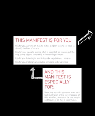 This manifest is for you
    It is for you, working on making things simpler, looking for ways to
    simplify the lives of others
    It is for you, trying to identify what is essential, so you can cut the
    crap, going beyond complexity to make things simpler
    It is for you, listening to people to make regulations    smarter
    It is for you, making human rules, with care and awareness




                                      And this
                                      manifest is
                                      especially
                                      for:
                                      David, the portraits you made are a per-
                                      fect illustration of the core message of
                                      this manifest, you focus on the people
                                      and leave out all that is superfluous.




4
 
