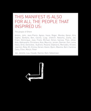 This manifest is also
for all the people that
inspired us:
The people of Ghent
Antero, John, Jean-Pierre, Agnes, Inese, Roger, Monika, Karen, Kris,
Sophie, Barbara, Ben, Cecilie, Luigi, Jindrich, Natacha, Zsofia, Jan,
Erwin, Dominique, Joao, Frank, Michael, Göran, Ivanova, Theo, Johan,
Aida, Aleksandra, Christiana, Alan, Maurice, Jeroen, Damian, Don, Lenia,
Otylia, Oriel, Geneviève, Audrone, Roland, Stéphanie, Mercedes, Kirsten,
Joachim, Rota, Efi, Emma, Dorien, Karen, Bjorn, Maxime, Bert, Caroline,
Zakia, Ellen, Marijn, Peter
Jan, Jerome, Lou, Claude, Dannie, Bart, Sebastiaan




                                                                           5
 