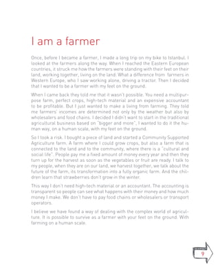 I am a farmer
Once, before I became a farmer, I made a long trip on my bike to Istanbul. I
looked at the farmers along the way. When I reached the Eastern European
countries, it struck me how the farmers were standing with their feet on their
land, working together, living on the land. What a difference from farmers in
Western Europe, who I saw working alone, driving a tractor. Then I decided
that I wanted to be a farmer with my feet on the ground.
When I came back they told me that it wasn’t possible. You need a multipur-
pose farm, perfect crops, high-tech material and an expensive accountant
to be profitable. But I just wanted to make a living from farming. They told
me farmers’ incomes are determined not only by the weather but also by
wholesalers and food chains. I decided I didn’t want to start in the traditional
agricultural business based on “bigger and more”, I wanted to do it the hu-
man way, on a human scale, with my feet on the ground.
So I took a risk. I bought a piece of land and started a Community Supported
Agriculture farm. A farm where I could grow crops, but also a farm that is
connected to the land and to the community, where there is a “cultural and
social life”. People pay me a fixed amount of money every year and then they
turn up for the harvest as soon as the vegetables or fruit are ready. I talk to
my people, when they are on our land, we harvest together, we talk about the
future of the farm, its transformation into a fully organic farm. And the chil-
dren learn that strawberries don’t grow in the winter.
This way I don’t need high-tech material or an accountant. The accounting is
transparent so people can see what happens with their money and how much
money I make. We don’t have to pay food chains or wholesalers or transport
operators.
I believe we have found a way of dealing with the complex world of agricul-
ture. It is possible to survive as a farmer with your feet on the ground. With
farming on a human scale.




                                                                                   9
 