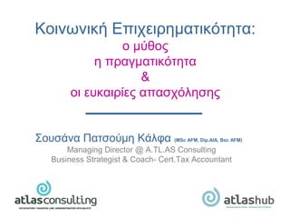 Σουσάνα Πατσούμη Κάλφα (MSc AFM, Dip.AIA, Bsc AFM)
Managing Director @ Α.TL.AS Consulting
Business Strategist & Coach- Cert.Tax Accountant
Κοινωνική Επιχειρηματικότητα:
ο μύθος
η πραγματικότητα
&
οι ευκαιρίες απασχόλησης
 