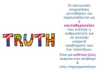 Οι κοινωνικές
επιχειρήσεις
γεννήθηκαν και
παρουσιάζονται ως
η
«αυτοθεραπεία»
που επέλεξε η
ανθρωπότητα για
να επιλύσει
υπαρκτά
προβλήματα που
την ταλανίζουν.
Είναι μια ουδέτερη ζώνη
ανάμεσα στον ακτιβισμό
&
στην επιχειρηματικότητα
 