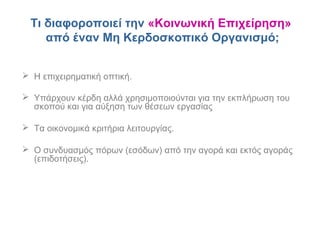 Τι διαφοροποιεί την «Κοινωνική Επιχείρηση»
από έναν Μη Κερδοσκοπικό Οργανισμό;
 Η επιχειρηματική οπτική.
 Υπάρχουν κέρδη αλλά χρησιμοποιούνται για την εκπλήρωση του
σκοπού και για αύξηση των θέσεων εργασίας
 Τα οικονομικά κριτήρια λειτουργίας.
 Ο συνδυασμός πόρων (εσόδων) από την αγορά και εκτός αγοράς
(επιδοτήσεις).
 