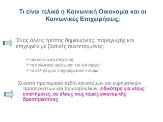 Τι είναι τελικά η Κοινωνική Οικονομία και οι
Κοινωνικές Επιχειρήσεις;
Ένας άλλος τρόπος δημιουργίας, παραγωγής και
επιχειρείν με βασικές συντεταγμένες:
 την κοινωνική στόχευση
 τη συλλογική οργάνωση και λειτουργία
 το αλληλέγγυο επιχειρηματικό πνεύμα
Συνιστά προνομιακό πεδίο καινοτόμων και ευρηματικών
προσεγγίσεων και πρωτοβουλιών, ειδικότερα για νέους
επιστήμονες, σε όλους τους τομείς οικονομικής
δραστηριότητας
 