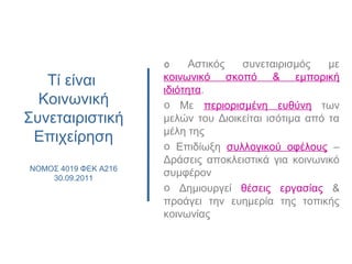 Τί είναι
Κοινωνική
Συνεταιριστική
Επιχείρηση
NOMOΣ 4019 ΦΕΚ Α216
30.09.2011
o Αστικός συνεταιρισμός με
κοινωνικό σκοπό & εμπορική
ιδιότητα.
o Με περιορισμένη ευθύνη των
μελών του Διοικείται ισότιμα από τα
μέλη της
o Επιδίωξη συλλογικού οφέλους –
Δράσεις αποκλειστικά για κοινωνικό
συμφέρον
o Δημιουργεί θέσεις εργασίας &
προάγει την ευημερία της τοπικής
κοινωνίας
 