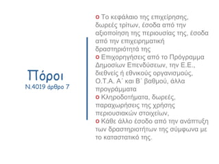 Πόροι
N.4019 άρθρο 7
o Το κεφάλαιο της επιχείρησης,
δωρεές τρίτων, έσοδα από την
αξιοποίηση της περιουσίας της, έσοδα
από την επιχειρηματική
δραστηριότητά της
o Επιχορηγήσεις από το Πρόγραμμα
Δημοσίων Επενδύσεων, την Ε.Ε.,
διεθνείς ή εθνικούς οργανισμούς,
Ο.Τ.Α. Α΄ και Β΄ βαθμού, άλλα
προγράμματα
o Κληροδοτήματα, δωρεές,
παραχωρήσεις της χρήσης
περιουσιακών στοιχείων,
o Κάθε άλλο έσοδο από την ανάπτυξη
των δραστηριοτήτων της σύμφωνα με
το καταστατικό της.
 