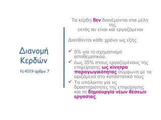 Διανομή
Κερδών
N.4019 άρθρο 7
Τα κέρδη δεν διανέμονται στα μέλη
της,
εκτός αν είναι και εργαζόμενοι
Διατίθενται κάθε χρόνο ως εξής:
 5% για το σχηματισμό
αποθεματικού,
 έως 35% στους εργαζομένους της
επιχείρησης ως κίνητρο
παραγωγικότητας σύμφωνα με τα
οριζόμενα στο καταστατικό τους
 Το υπόλοιπο για τις
δραστηριότητες της επιχείρησης
και τη δημιουργία νέων θέσεων
εργασίας.
 