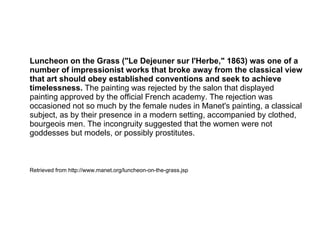 Luncheon on the Grass ("Le Dejeuner sur l'Herbe," 1863) was one of a
number of impressionist works that broke away from the classical view
that art should obey established conventions and seek to achieve
timelessness. The painting was rejected by the salon that displayed
painting approved by the official French academy. The rejection was
occasioned not so much by the female nudes in Manet's painting, a classical
subject, as by their presence in a modern setting, accompanied by clothed,
bourgeois men. The incongruity suggested that the women were not
goddesses but models, or possibly prostitutes.
Retrieved from http://www.manet.org/luncheon-on-the-grass.jsp
 