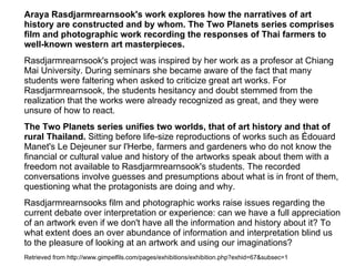 Araya Rasdjarmrearnsook's work explores how the narratives of art
history are constructed and by whom. The Two Planets series comprises
film and photographic work recording the responses of Thai farmers to
well‑known western art masterpieces.
Rasdjarmrearnsook's project was inspired by her work as a profesor at Chiang
Mai University. During seminars she became aware of the fact that many
students were faltering when asked to criticize great art works. For
Rasdjarmrearnsook, the students hesitancy and doubt stemmed from the
realization that the works were already recognized as great, and they were
unsure of how to react.
The Two Planets series unifies two worlds, that of art history and that of
rural Thailand. Sitting before life-size reproductions of works such as Édouard
Manet's Le Dejeuner sur l'Herbe, farmers and gardeners who do not know the
financial or cultural value and history of the artworks speak about them with a
freedom not available to Rasdjarmrearnsook's students. The recorded
conversations involve guesses and presumptions about what is in front of them,
questioning what the protagonists are doing and why.
Rasdjarmrearnsooks film and photographic works raise issues regarding the
current debate over interpretation or experience: can we have a full appreciation
of an artwork even if we don't have all the information and history about it? To
what extent does an over abundance of information and interpretation blind us
to the pleasure of looking at an artwork and using our imaginations?
Retrieved from http://www.gimpelfils.com/pages/exhibitions/exhibition.php?exhid=67&subsec=1
 