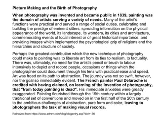 Picture Making and the Birth of Photography
When photography was invented and became public in 1839, painting was
the domain of artists serving a variety of needs. Many of the artist's
functions were practical and served a range of social duties, celebrating and
building the prestige of eminent sitters, spreading information on the physical
appearance of the world, its landscape, its wonders, its cities and architecture,
commemorating events of local interest or of great historical importance, and
providing images which implemented the psychological grip of religions and the
hierarchies and structure of society.
Perhaps the greatest contribution which the new technique of photography
could make to painting was to liberate art from its ties to realism, to factuality.
There was, ultimately, no need for the artist's pencil or brush to labour
intensively to depict and record people, occasions or things which the
photographer could document through his lens with practical ease and speed.
Art was freed on its path to abstraction. The journey was not so swift, however,
nor the goal so immediately evident. The French painter Paul Delaroche is
credited with having claimed, on learning of the invention of photography,
that "from today painting is dead". His immediate anxieties were greatly
exaggerated. Painting flourished through the 19th century within a largely
traditional set of conventions and moved on in the first half of the 20th century
to the ambitious challenges of abstraction, pure form and color, leaving to
photographers the task of making visual records.
Retrieved from https://www.artrev.com/blog/blogentry.asp?bid=156
 
