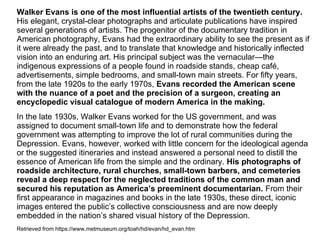 Walker Evans is one of the most influential artists of the twentieth century.
His elegant, crystal-clear photographs and articulate publications have inspired
several generations of artists. The progenitor of the documentary tradition in
American photography, Evans had the extraordinary ability to see the present as if
it were already the past, and to translate that knowledge and historically inflected
vision into an enduring art. His principal subject was the vernacular—the
indigenous expressions of a people found in roadside stands, cheap café,
advertisements, simple bedrooms, and small-town main streets. For fifty years,
from the late 1920s to the early 1970s, Evans recorded the American scene
with the nuance of a poet and the precision of a surgeon, creating an
encyclopedic visual catalogue of modern America in the making.
In the late 1930s, Walker Evans worked for the US government, and was
assigned to document small-town life and to demonstrate how the federal
government was attempting to improve the lot of rural communities during the
Depression. Evans, however, worked with little concern for the ideological agenda
or the suggested itineraries and instead answered a personal need to distill the
essence of American life from the simple and the ordinary. His photographs of
roadside architecture, rural churches, small‑town barbers, and cemeteries
reveal a deep respect for the neglected traditions of the common man and
secured his reputation as America’s preeminent documentarian. From their
first appearance in magazines and books in the late 1930s, these direct, iconic
images entered the public’s collective consciousness and are now deeply
embedded in the nation’s shared visual history of the Depression.
Retrieved from https://www.metmuseum.org/toah/hd/evan/hd_evan.htm
 