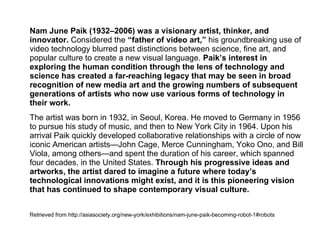 Nam June Paik (1932–2006) was a visionary artist, thinker, and
innovator. Considered the “father of video art,” his groundbreaking use of
video technology blurred past distinctions between science, fine art, and
popular culture to create a new visual language. Paik’s interest in
exploring the human condition through the lens of technology and
science has created a far‑reaching legacy that may be seen in broad
recognition of new media art and the growing numbers of subsequent
generations of artists who now use various forms of technology in
their work.
The artist was born in 1932, in Seoul, Korea. He moved to Germany in 1956
to pursue his study of music, and then to New York City in 1964. Upon his
arrival Paik quickly developed collaborative relationships with a circle of now
iconic American artists—John Cage, Merce Cunningham, Yoko Ono, and Bill
Viola, among others—and spent the duration of his career, which spanned
four decades, in the United States. Through his progressive ideas and
artworks, the artist dared to imagine a future where today’s
technological innovations might exist, and it is this pioneering vision
that has continued to shape contemporary visual culture.
Retrieved from http://asiasociety.org/new-york/exhibitions/nam-june-paik-becoming-robot-1#robots
 