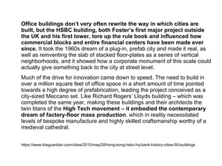 Office buildings don’t very often rewrite the way in which cities are
built, but the HSBC building, both Foster’s first major project outside
the UK and his first tower, tore up the rule book and influenced how
commercial blocks and entire financial centers have been made ever
since. It took the 1960s dream of a plug-in, prefab city and made it real, as
well as reinventing the slab of stacked floor-plates as a series of vertical
neighborhoods, and it showed how a corporate monument of this scale could
actually give something back to the city at street level.
Much of the drive for innovation came down to speed. The need to build in
over a million square feet of office space in a short amount of time pointed
towards a high degree of prefabrication, leading the project conceived as a
city-sized Meccano set. Like Richard Rogers’ Lloyds building – which was
completed the same year, making these buildings and their architects the
twin titans of the High Tech movement – it embodied the contemporary
dream of factory‑floor mass production, which in reality necessitated
levels of bespoke manufacture and highly skilled craftsmanship worthy of a
medieval cathedral.
https://www.theguardian.com/cities/2015/may/28/hong-kong-hsbc-hq-bank-history-cities-50-buildings
 