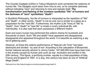 The Counter Gadgets (LEDs) in Tatsuo Miyajima's work symbolize the radiance of
human life. The Gadgets count down from nine to one, on to complete darkness
without indicating "zero" and returning to nine and repeats itself. The
transformation and flashing of the numbers symbolize "life" of humans and
the darkness of "zero" symbolizes "death".
In Buddhist Philosophy, the life of humans is interpreted as the repetition of "life"
and "death". In other words, "death" is not an end, but is similar to a sleep as a
preparation for the "next life". Furthermore, the rhythm (Life Time) of "life" to
"death", from "death" to "next life" is innate in every individual life, with
individuality. It is also said that each possesses a different rhythm.
Each and every human has performed this solemn drama for hundreds and
thousands of years. Such "life and death" have appeared and disappeared,
disappeared and appeared throughout the world. It is beautiful as watching a sky
full of glittering stars.
However, at times this solemn performance of "Natural Life Time" has been
destroyed and divided - by acts of evil. According to the calculation of Brzezinski,
former national security advisor to Jimmy Carter, 167,000,000 lives have been lost
in the events caused by human acts such as war, revolution and conflict in the
20th century. This figure, a terrifying number, equals to a total population of Italy,
France and England of 1997. In a way, this century has been an era of "Artificial
Mega Death".
Retrieved from http://tatsuomiyajima.com/work-projects/mega-death-3/
 