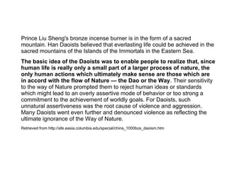 Prince Liu Sheng's bronze incense burner is in the form of a sacred
mountain. Han Daoists believed that everlasting life could be achieved in the
sacred mountains of the Islands of the Immortals in the Eastern Sea.
The basic idea of the Daoists was to enable people to realize that, since
human life is really only a small part of a larger process of nature, the
only human actions which ultimately make sense are those which are
in accord with the flow of Nature — the Dao or the Way. Their sensitivity
to the way of Nature prompted them to reject human ideas or standards
which might lead to an overly assertive mode of behavior or too strong a
commitment to the achievement of worldly goals. For Daoists, such
unnatural assertiveness was the root cause of violence and aggression.
Many Daoists went even further and denounced violence as reflecting the
ultimate ignorance of the Way of Nature.
Retrieved from http://afe.easia.columbia.edu/special/china_1000bce_daoism.htm
 