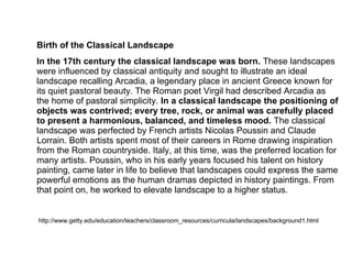 Birth of the Classical Landscape
In the 17th century the classical landscape was born. These landscapes
were influenced by classical antiquity and sought to illustrate an ideal
landscape recalling Arcadia, a legendary place in ancient Greece known for
its quiet pastoral beauty. The Roman poet Virgil had described Arcadia as
the home of pastoral simplicity. In a classical landscape the positioning of
objects was contrived; every tree, rock, or animal was carefully placed
to present a harmonious, balanced, and timeless mood. The classical
landscape was perfected by French artists Nicolas Poussin and Claude
Lorrain. Both artists spent most of their careers in Rome drawing inspiration
from the Roman countryside. Italy, at this time, was the preferred location for
many artists. Poussin, who in his early years focused his talent on history
painting, came later in life to believe that landscapes could express the same
powerful emotions as the human dramas depicted in history paintings. From
that point on, he worked to elevate landscape to a higher status.
http://www.getty.edu/education/teachers/classroom_resources/curricula/landscapes/background1.html
 