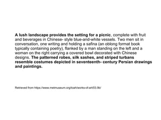 A lush landscape provides the setting for a picnic, complete with fruit
and beverages in Chinese- style blue-and-white vessels. Two men sit in
conversation, one writing and holding a safina (an oblong format book
typically containing poetry), flanked by a man standing on the left and a
woman on the right carrying a covered bowl decorated with Chinese
designs. The patterned robes, silk sashes, and striped turbans
resemble costumes depicted in seventeenth‑ century Persian drawings
and paintings.
Retrieved from https://www.metmuseum.org/toah/works-of-art/03.9b/
 