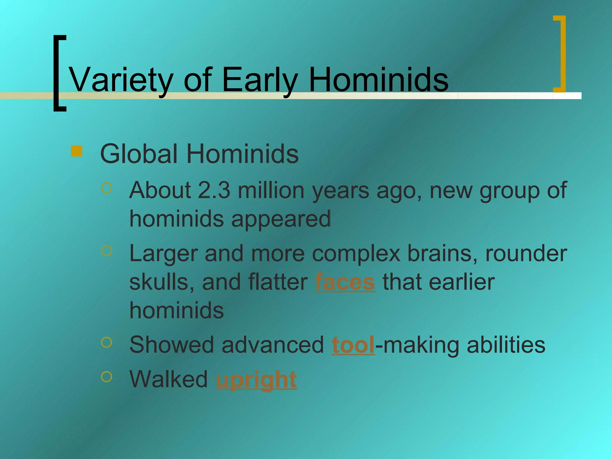 Variety of Early Hominids
   Global Hominids
       About 2.3 million years ago, new group of
        hominids appeared
       Larger and more complex brains, rounder
        skulls, and flatter faces that earlier
        hominids
       Showed advanced tool-making abilities
       Walked upright
 