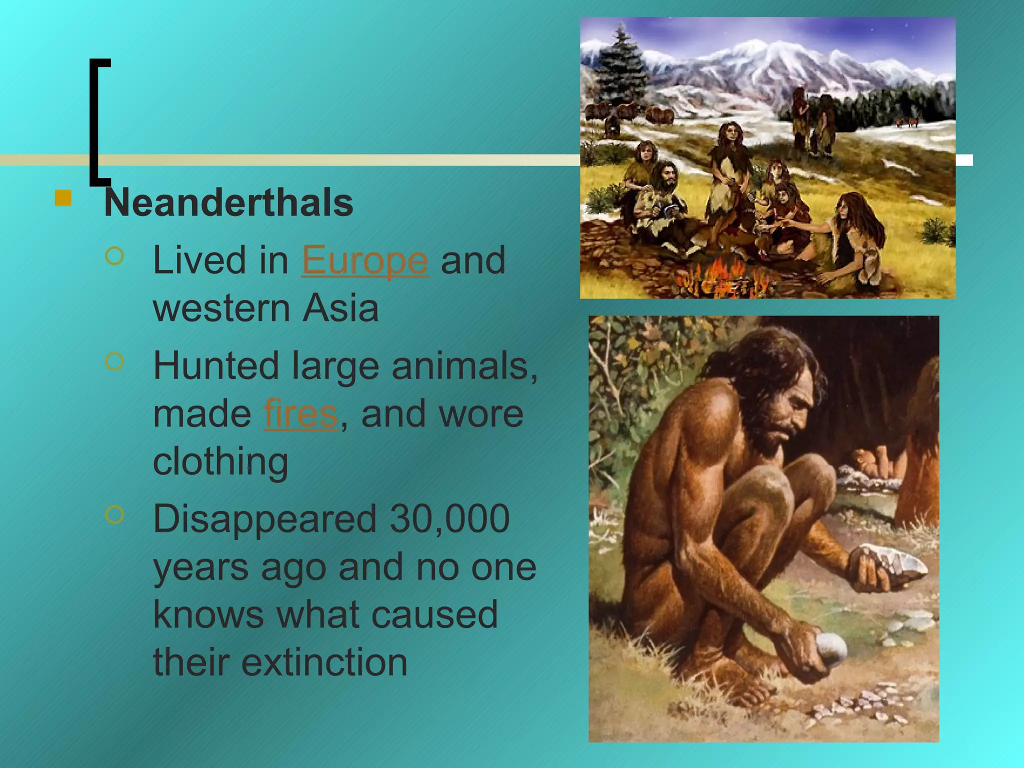    Neanderthals
     Lived in Europe and

      western Asia
     Hunted large animals,

      made fires, and wore
      clothing
     Disappeared 30,000

      years ago and no one
      knows what caused
      their extinction
 