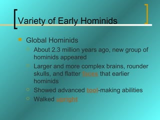 Variety of Early Hominids
   Global Hominids
       About 2.3 million years ago, new group of
        hominids appeared
       Larger and more complex brains, rounder
        skulls, and flatter faces that earlier
        hominids
       Showed advanced tool-making abilities
       Walked upright
 
