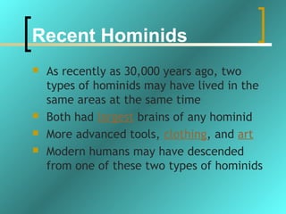 Recent Hominids
   As recently as 30,000 years ago, two
    types of hominids may have lived in the
    same areas at the same time
   Both had largest brains of any hominid
   More advanced tools, clothing, and art
   Modern humans may have descended
    from one of these two types of hominids
 