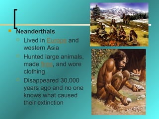    Neanderthals
     Lived in Europe and

      western Asia
     Hunted large animals,

      made fires, and wore
      clothing
     Disappeared 30,000

      years ago and no one
      knows what caused
      their extinction
 