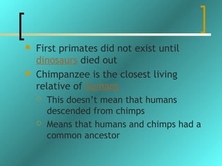    First primates did not exist until
    dinosaurs died out
   Chimpanzee is the closest living
    relative of humans
       This doesn’t mean that humans
        descended from chimps
       Means that humans and chimps had a
        common ancestor
 