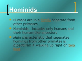 Hominids
   Humans are in a family separate from
    other primates
   Hominids: includes only humans and
    their human-like ancestors
   Main characteristic that separates
    hominids from other primates is
    bipedalism walking up right on two
    feet
 