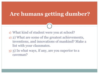 Are humans getting dumber?


1) What kind of student were you at school?
2) 2) What are some of the greatest achievements,
   inventions, and innovations of mankind? Make a
   list with your classmates.
3) 3) In what ways, if any, are you superior to a
   caveman?
 