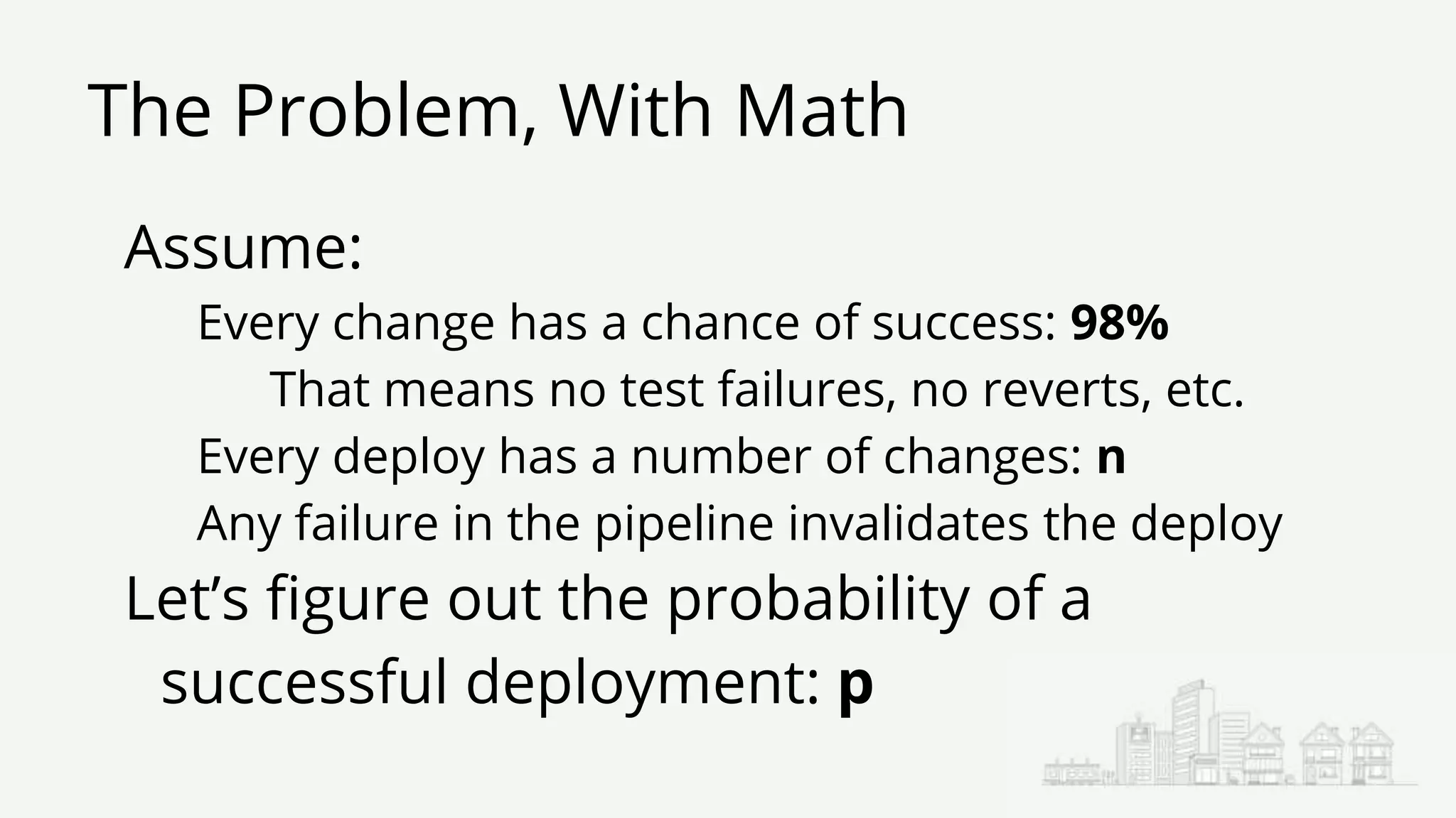 The Problem, With Math
Assume:
Every change has a chance of success: 98%
That means no test failures, no reverts, etc.
Every deploy has a number of changes: n
Any failure in the pipeline invalidates the deploy
Let’s figure out the probability of a
successful deployment: p
 